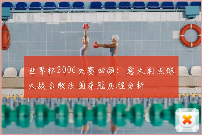 世界杯2006决赛回顾：意大利点球大战击败法国夺冠历程分析
