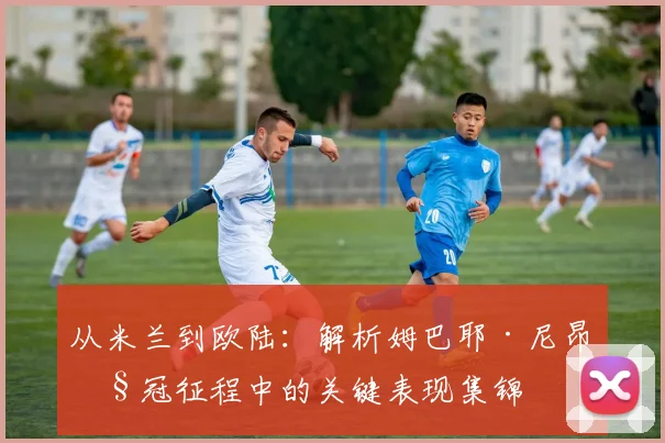 从米兰到欧陆：解析姆巴耶·尼昂欧冠征程中的关键表现集锦