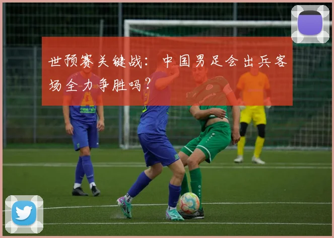 世预赛关键战：中国男足会出兵客场全力争胜吗？