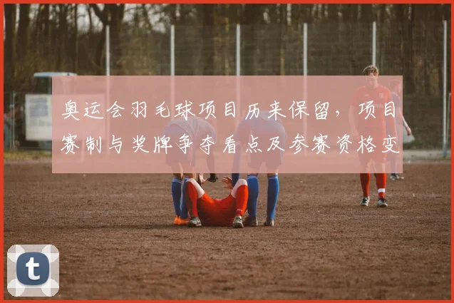 奥运会羽毛球项目历来保留，项目赛制与奖牌争夺看点及参赛资格变化解读