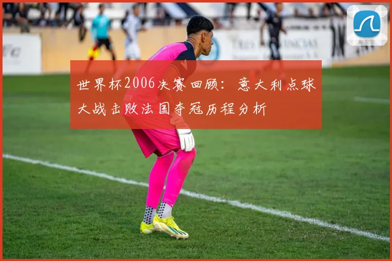 世界杯2006决赛回顾：意大利点球大战击败法国夺冠历程分析