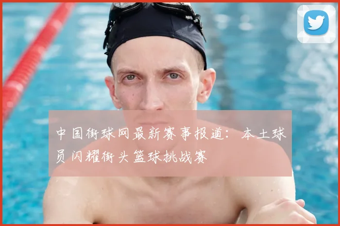 中国街球网最新赛事报道：本土球员闪耀街头篮球挑战赛