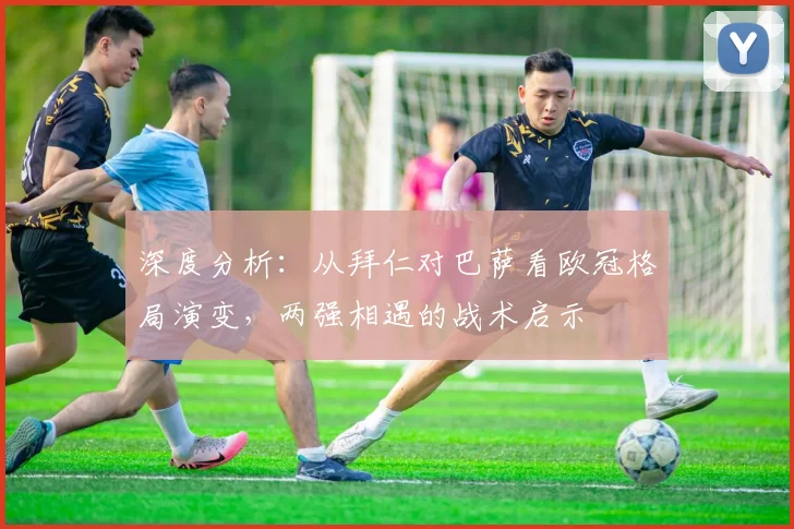 深度分析：从拜仁对巴萨看欧冠格局演变，两强相遇的战术启示
