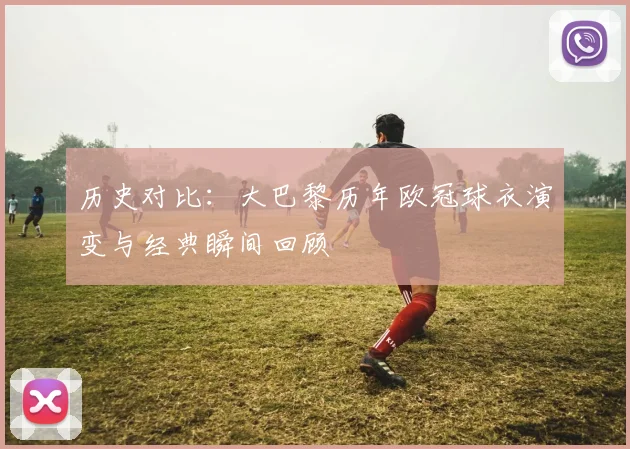 历史对比：大巴黎历年欧冠球衣演变与经典瞬间回顾
