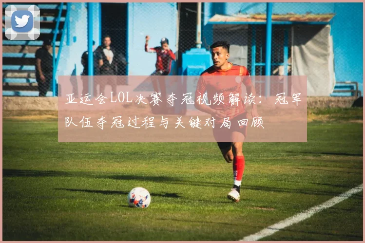 亚运会LOL决赛夺冠视频解读：冠军队伍夺冠过程与关键对局回顾